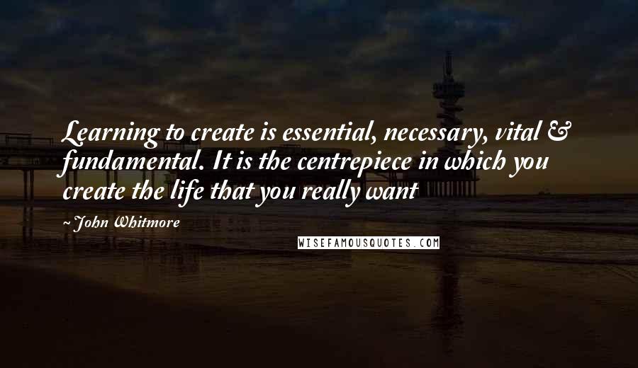 John Whitmore Quotes: Learning to create is essential, necessary, vital & fundamental. It is the centrepiece in which you create the life that you really want