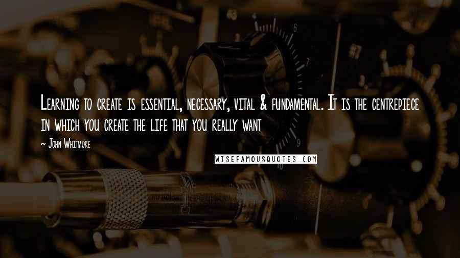 John Whitmore Quotes: Learning to create is essential, necessary, vital & fundamental. It is the centrepiece in which you create the life that you really want