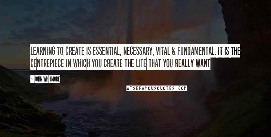 John Whitmore Quotes: Learning to create is essential, necessary, vital & fundamental. It is the centrepiece in which you create the life that you really want