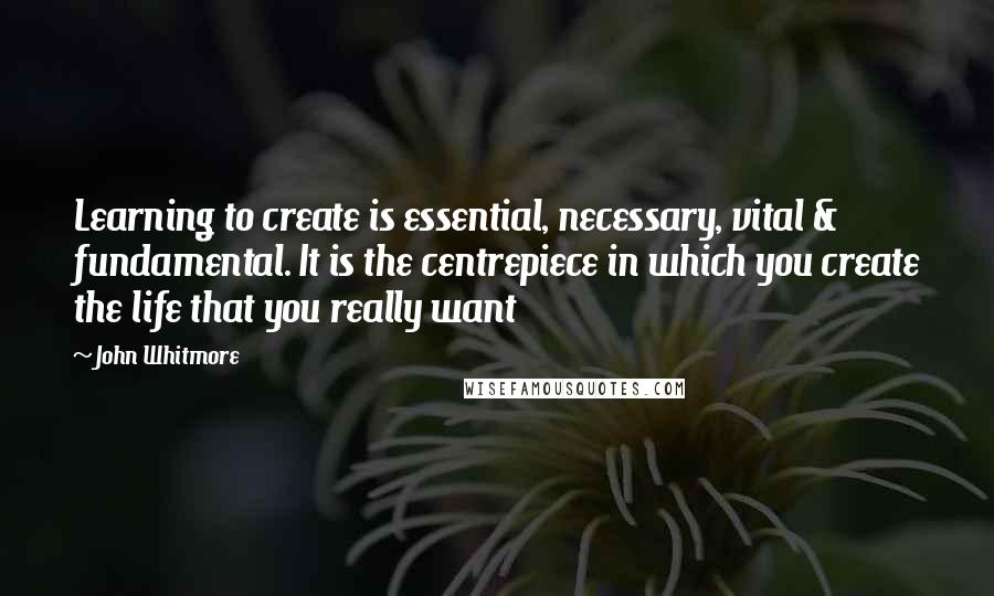 John Whitmore Quotes: Learning to create is essential, necessary, vital & fundamental. It is the centrepiece in which you create the life that you really want