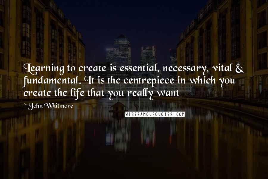 John Whitmore Quotes: Learning to create is essential, necessary, vital & fundamental. It is the centrepiece in which you create the life that you really want