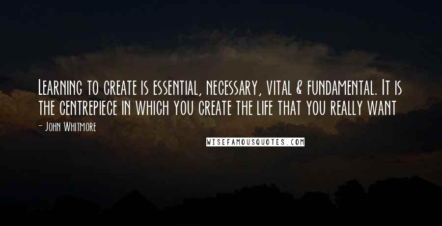 John Whitmore Quotes: Learning to create is essential, necessary, vital & fundamental. It is the centrepiece in which you create the life that you really want