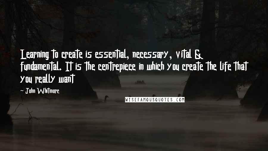 John Whitmore Quotes: Learning to create is essential, necessary, vital & fundamental. It is the centrepiece in which you create the life that you really want