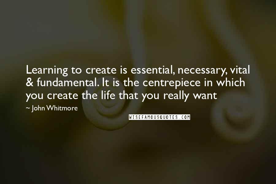 John Whitmore Quotes: Learning to create is essential, necessary, vital & fundamental. It is the centrepiece in which you create the life that you really want