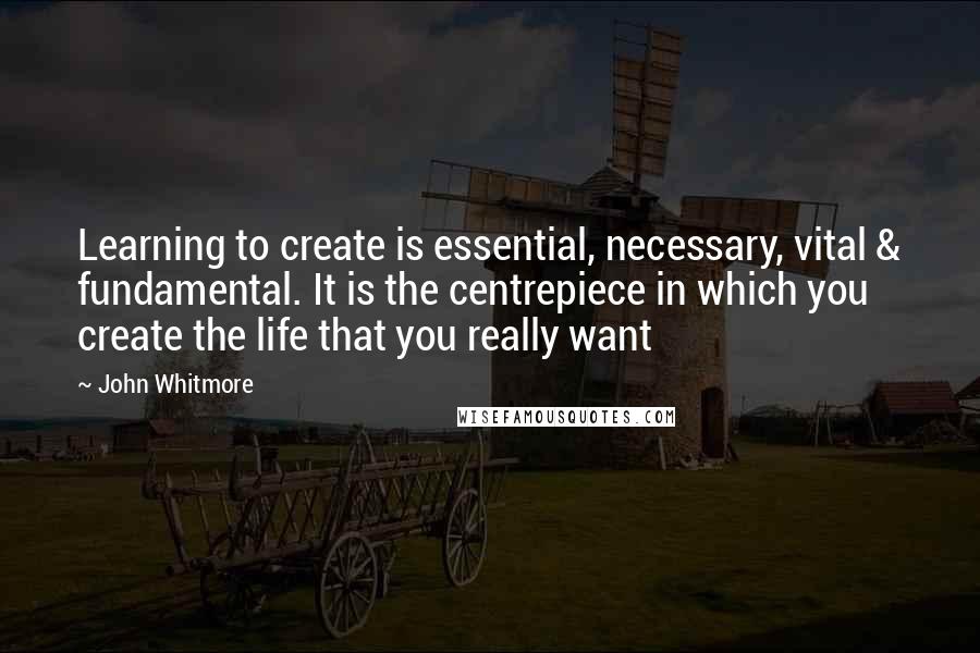 John Whitmore Quotes: Learning to create is essential, necessary, vital & fundamental. It is the centrepiece in which you create the life that you really want