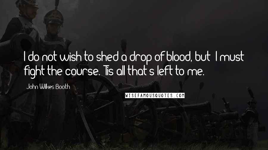 John Wilkes Booth Quotes: I do not wish to shed a drop of blood, but 'I must fight the course.' Tis all that's left to me.