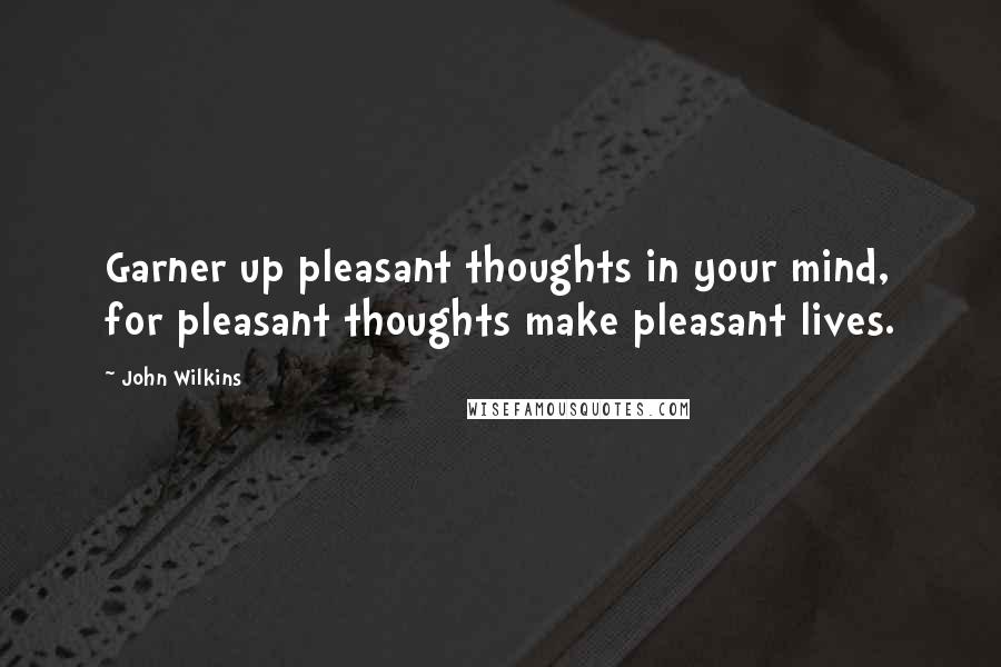 John Wilkins Quotes: Garner up pleasant thoughts in your mind, for pleasant thoughts make pleasant lives.