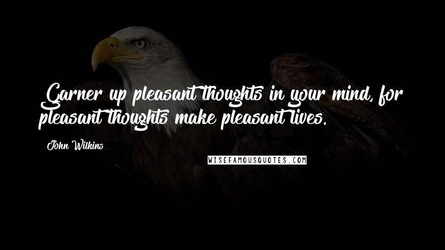 John Wilkins Quotes: Garner up pleasant thoughts in your mind, for pleasant thoughts make pleasant lives.