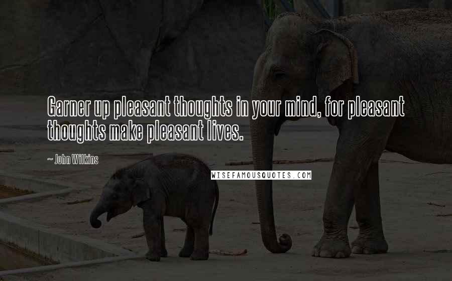 John Wilkins Quotes: Garner up pleasant thoughts in your mind, for pleasant thoughts make pleasant lives.