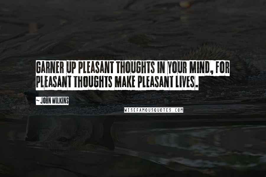 John Wilkins Quotes: Garner up pleasant thoughts in your mind, for pleasant thoughts make pleasant lives.