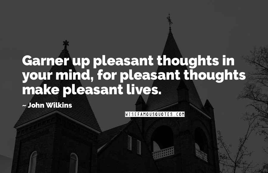 John Wilkins Quotes: Garner up pleasant thoughts in your mind, for pleasant thoughts make pleasant lives.