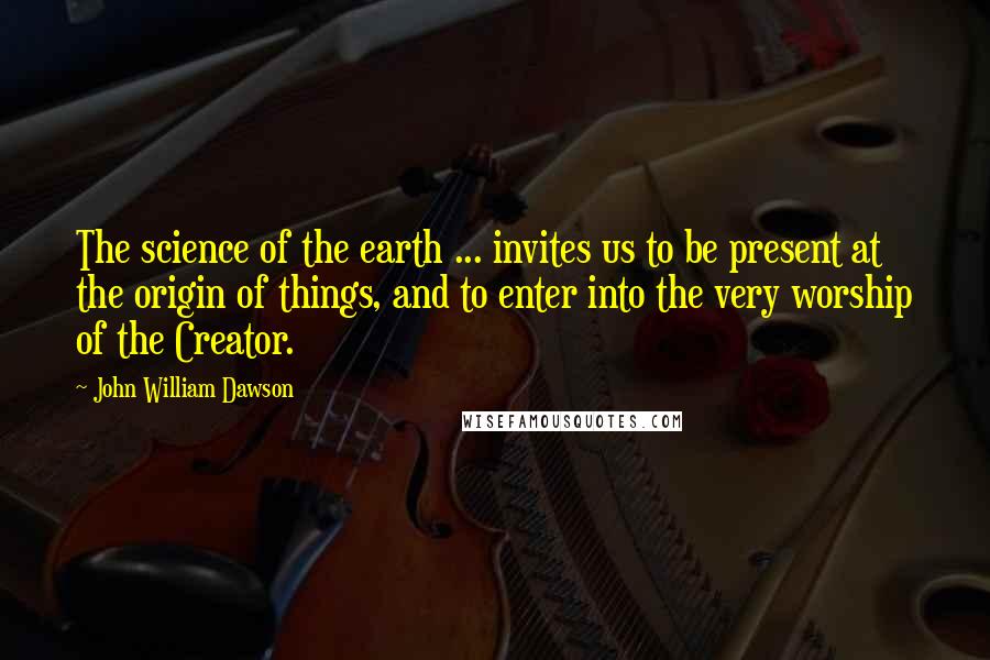 John William Dawson Quotes: The science of the earth ... invites us to be present at the origin of things, and to enter into the very worship of the Creator.