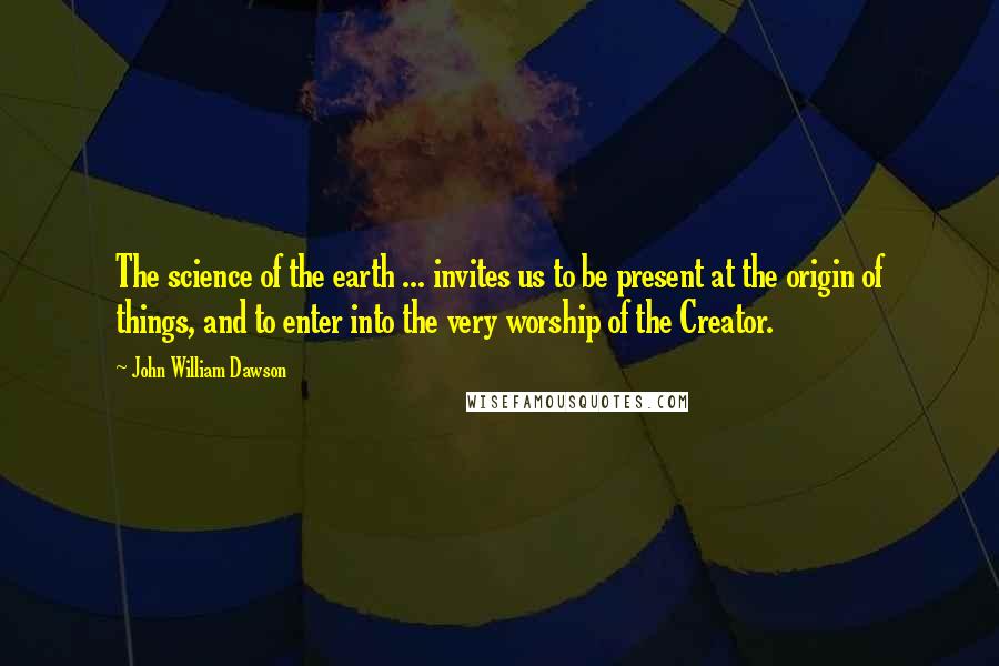 John William Dawson Quotes: The science of the earth ... invites us to be present at the origin of things, and to enter into the very worship of the Creator.