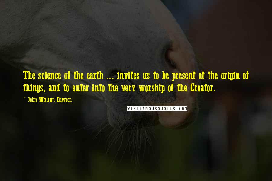 John William Dawson Quotes: The science of the earth ... invites us to be present at the origin of things, and to enter into the very worship of the Creator.