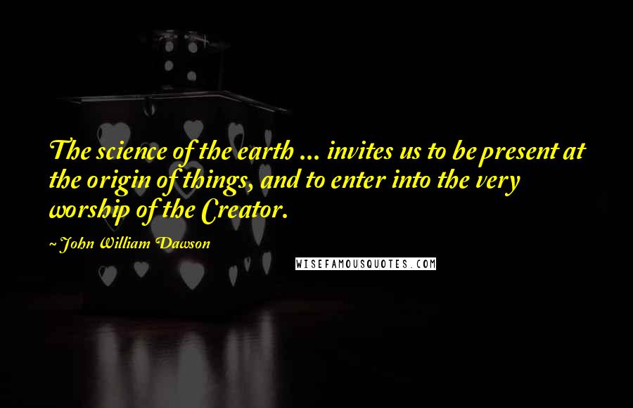 John William Dawson Quotes: The science of the earth ... invites us to be present at the origin of things, and to enter into the very worship of the Creator.