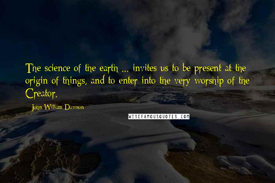 John William Dawson Quotes: The science of the earth ... invites us to be present at the origin of things, and to enter into the very worship of the Creator.