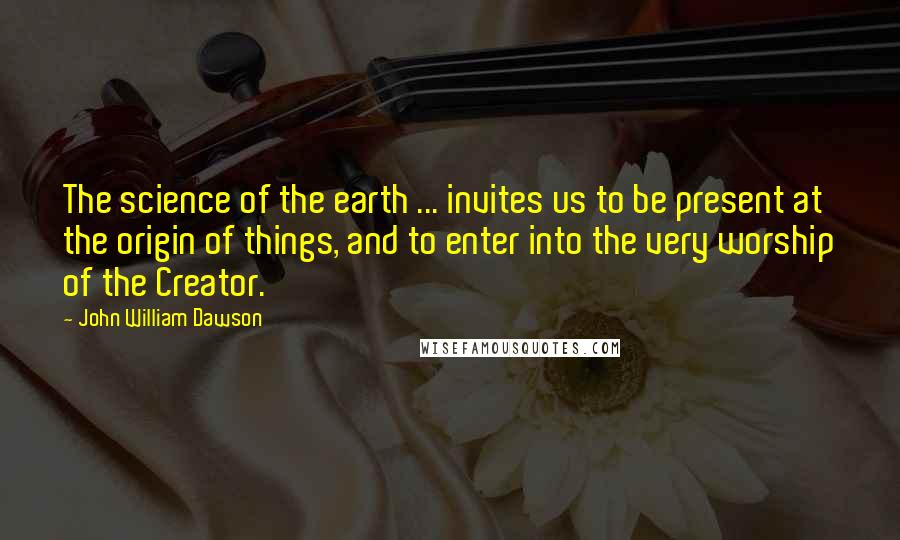 John William Dawson Quotes: The science of the earth ... invites us to be present at the origin of things, and to enter into the very worship of the Creator.