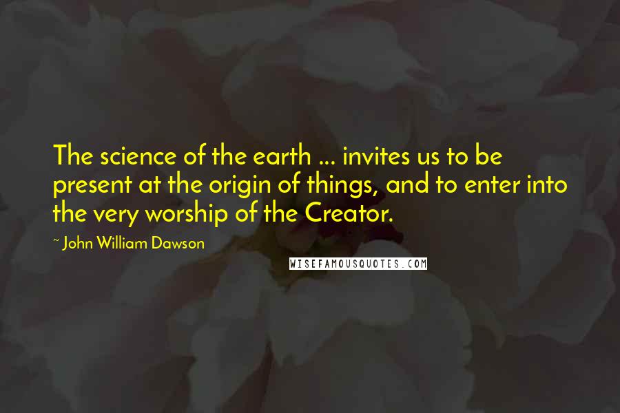 John William Dawson Quotes: The science of the earth ... invites us to be present at the origin of things, and to enter into the very worship of the Creator.