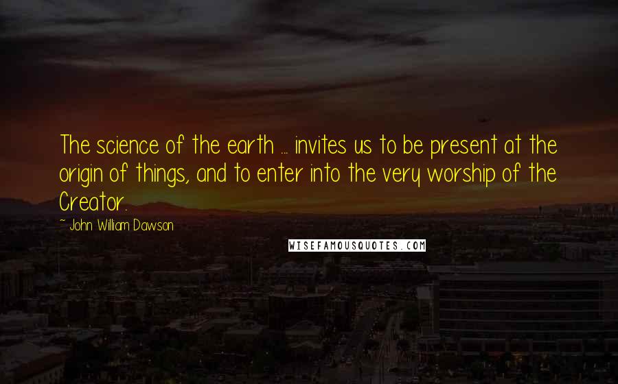 John William Dawson Quotes: The science of the earth ... invites us to be present at the origin of things, and to enter into the very worship of the Creator.