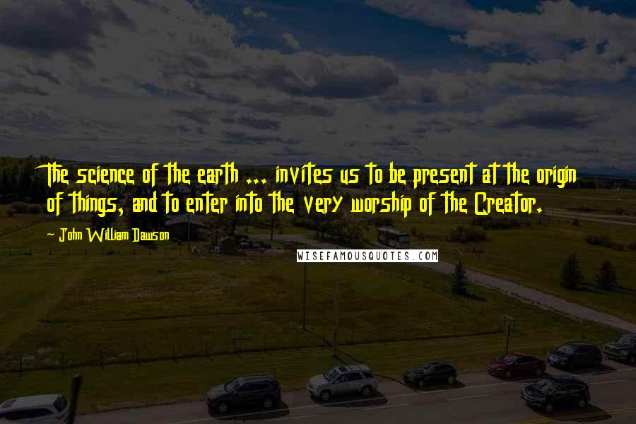 John William Dawson Quotes: The science of the earth ... invites us to be present at the origin of things, and to enter into the very worship of the Creator.