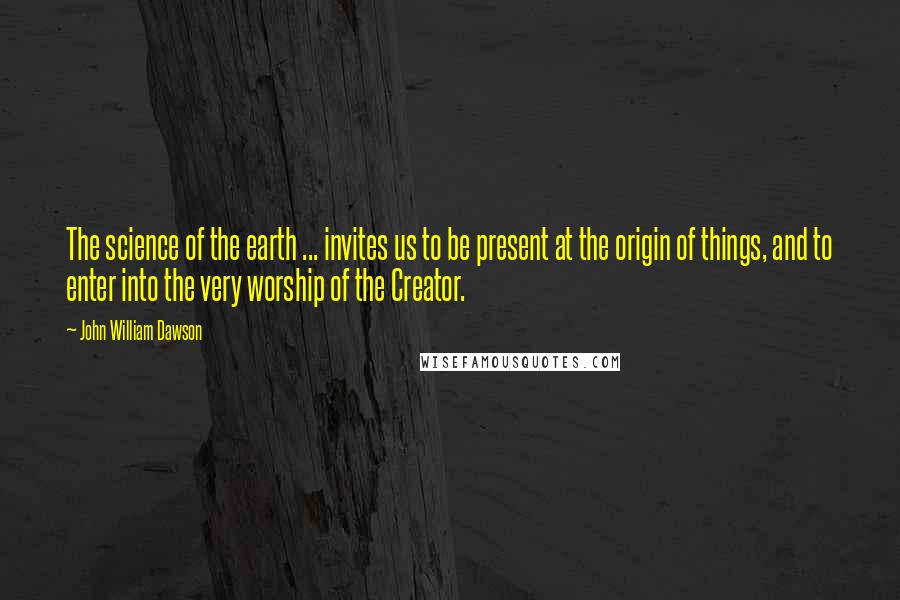 John William Dawson Quotes: The science of the earth ... invites us to be present at the origin of things, and to enter into the very worship of the Creator.