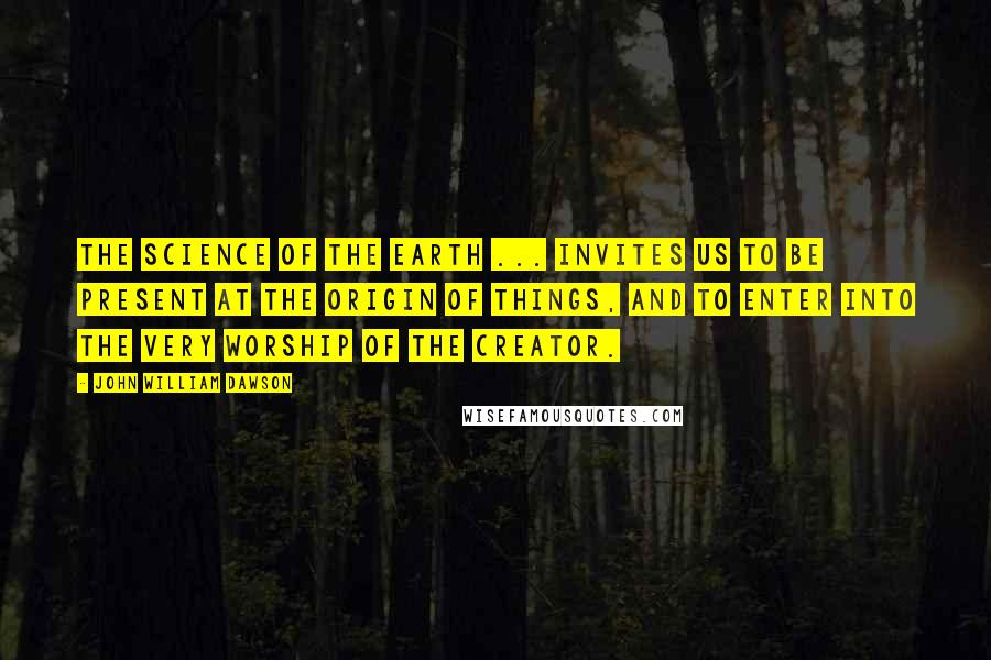 John William Dawson Quotes: The science of the earth ... invites us to be present at the origin of things, and to enter into the very worship of the Creator.