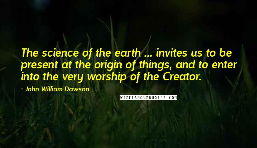 John William Dawson Quotes: The science of the earth ... invites us to be present at the origin of things, and to enter into the very worship of the Creator.