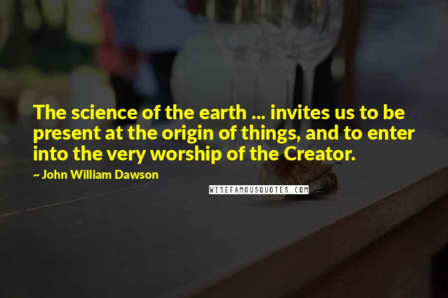 John William Dawson Quotes: The science of the earth ... invites us to be present at the origin of things, and to enter into the very worship of the Creator.