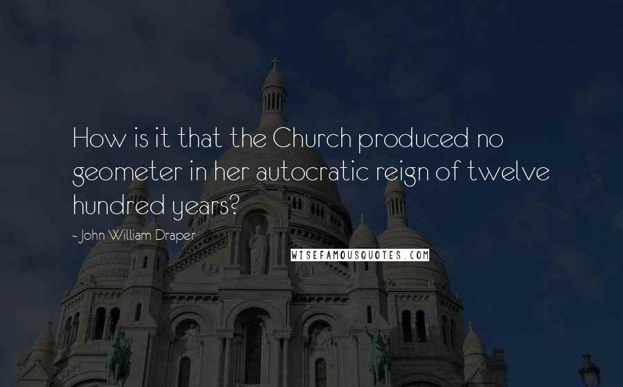 John William Draper Quotes: How is it that the Church produced no geometer in her autocratic reign of twelve hundred years?