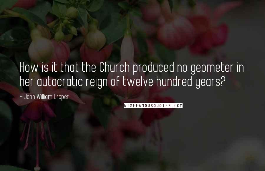 John William Draper Quotes: How is it that the Church produced no geometer in her autocratic reign of twelve hundred years?