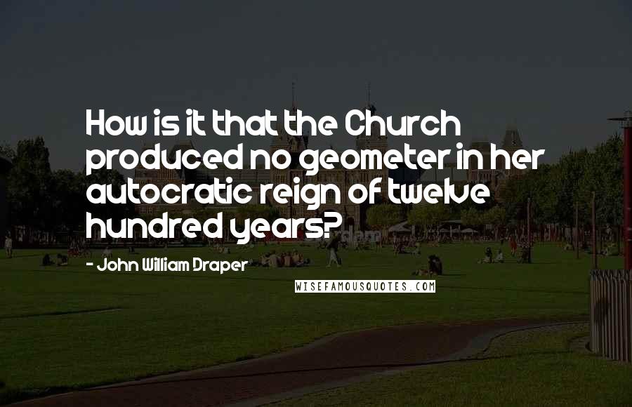 John William Draper Quotes: How is it that the Church produced no geometer in her autocratic reign of twelve hundred years?