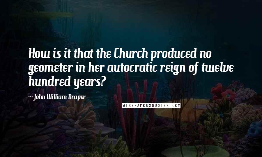 John William Draper Quotes: How is it that the Church produced no geometer in her autocratic reign of twelve hundred years?