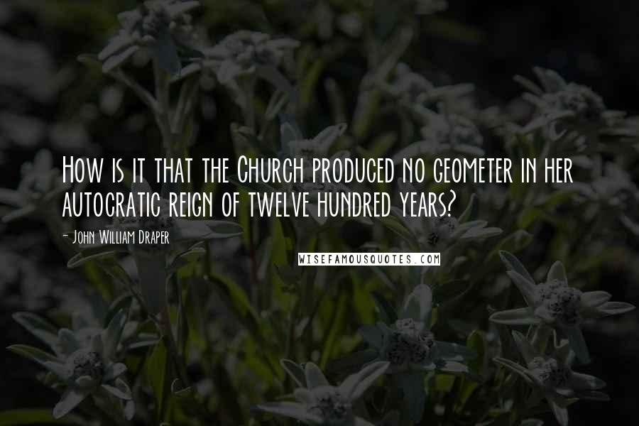 John William Draper Quotes: How is it that the Church produced no geometer in her autocratic reign of twelve hundred years?