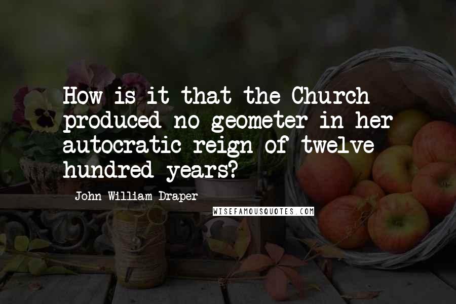 John William Draper Quotes: How is it that the Church produced no geometer in her autocratic reign of twelve hundred years?