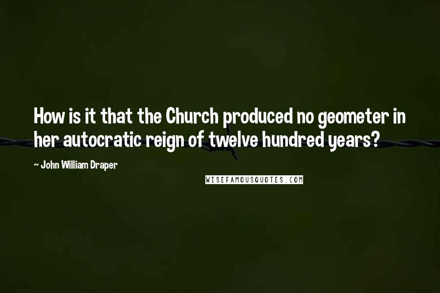 John William Draper Quotes: How is it that the Church produced no geometer in her autocratic reign of twelve hundred years?