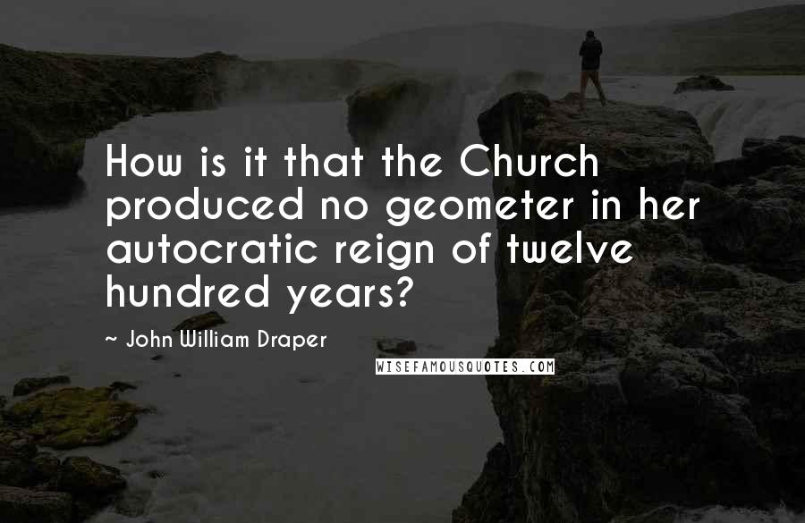 John William Draper Quotes: How is it that the Church produced no geometer in her autocratic reign of twelve hundred years?