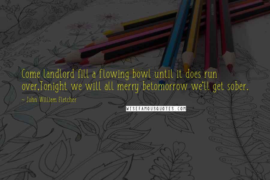 John William Fletcher Quotes: Come landlord fill a flowing bowl until it does run over,Tonight we will all merry betomorrow we'll get sober.