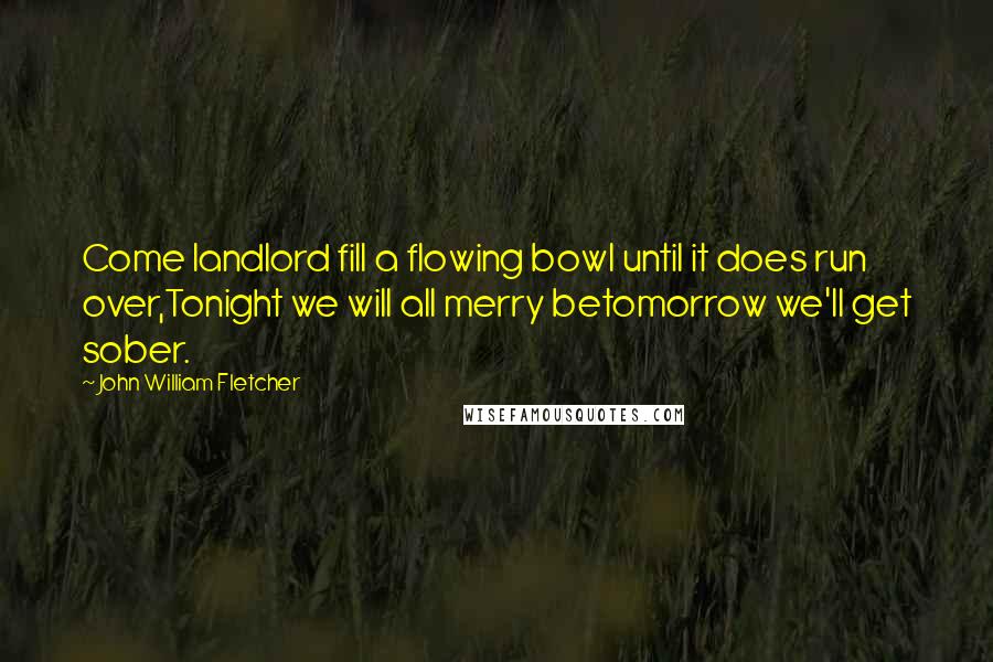 John William Fletcher Quotes: Come landlord fill a flowing bowl until it does run over,Tonight we will all merry betomorrow we'll get sober.