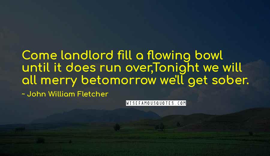 John William Fletcher Quotes: Come landlord fill a flowing bowl until it does run over,Tonight we will all merry betomorrow we'll get sober.