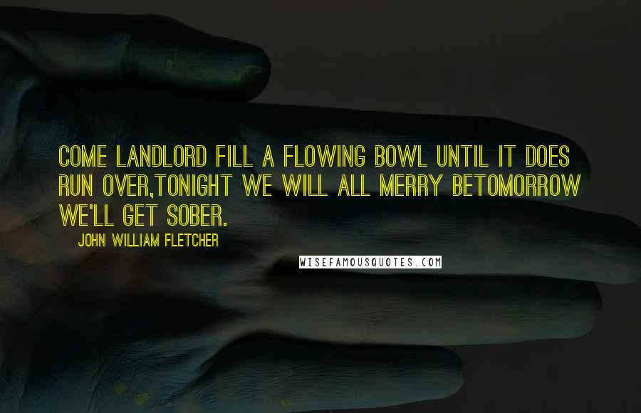 John William Fletcher Quotes: Come landlord fill a flowing bowl until it does run over,Tonight we will all merry betomorrow we'll get sober.