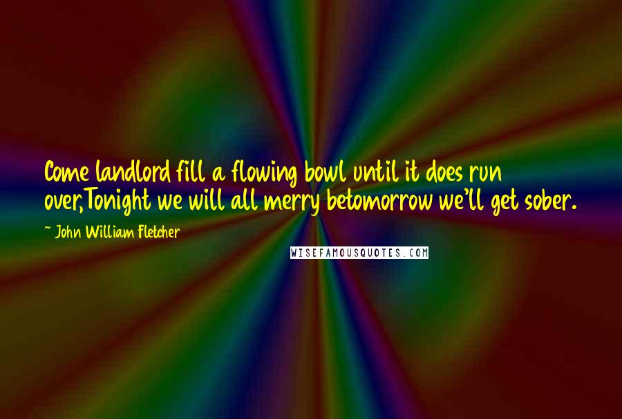 John William Fletcher Quotes: Come landlord fill a flowing bowl until it does run over,Tonight we will all merry betomorrow we'll get sober.