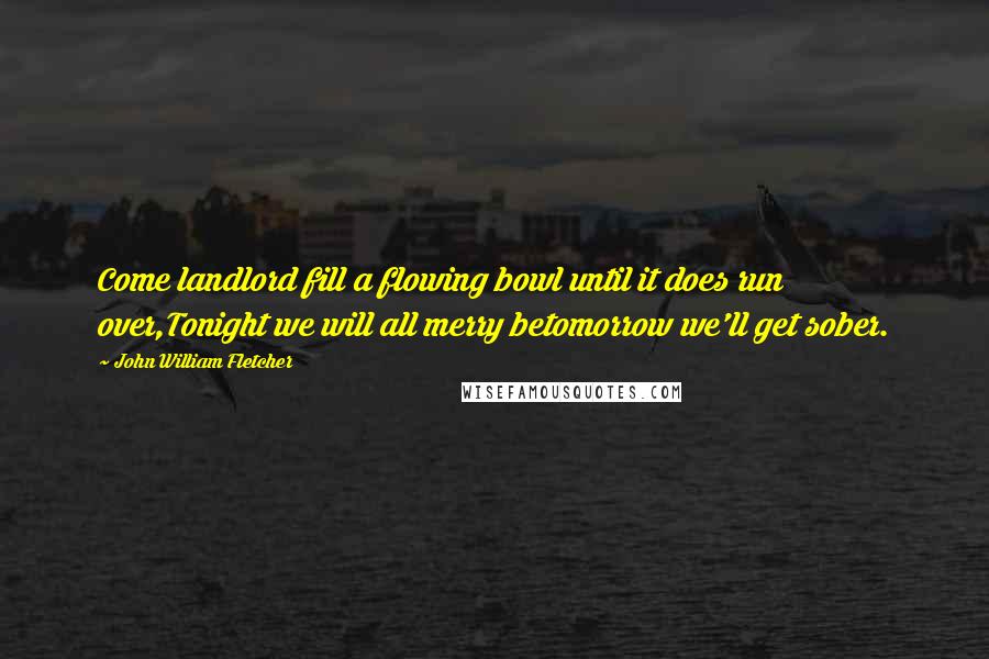 John William Fletcher Quotes: Come landlord fill a flowing bowl until it does run over,Tonight we will all merry betomorrow we'll get sober.