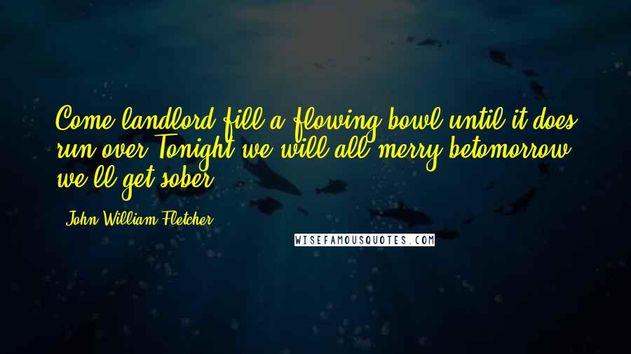 John William Fletcher Quotes: Come landlord fill a flowing bowl until it does run over,Tonight we will all merry betomorrow we'll get sober.