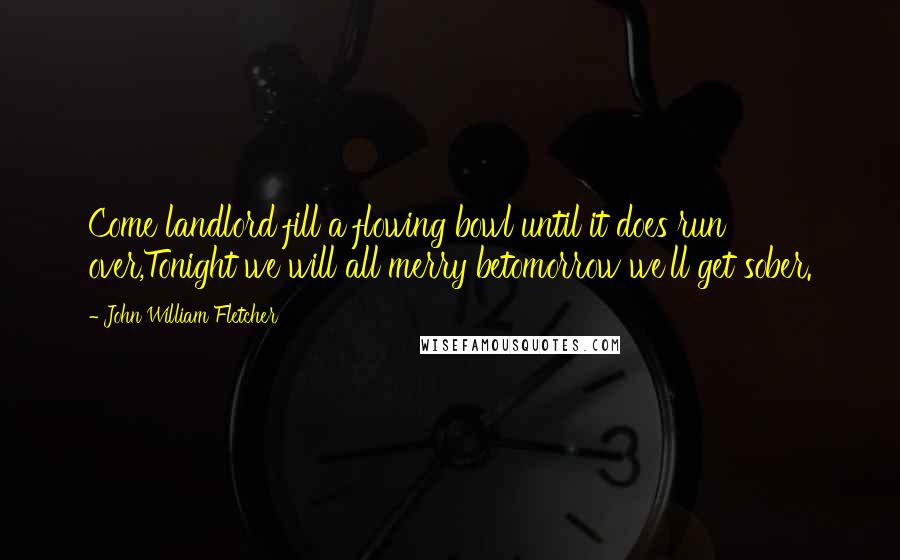 John William Fletcher Quotes: Come landlord fill a flowing bowl until it does run over,Tonight we will all merry betomorrow we'll get sober.