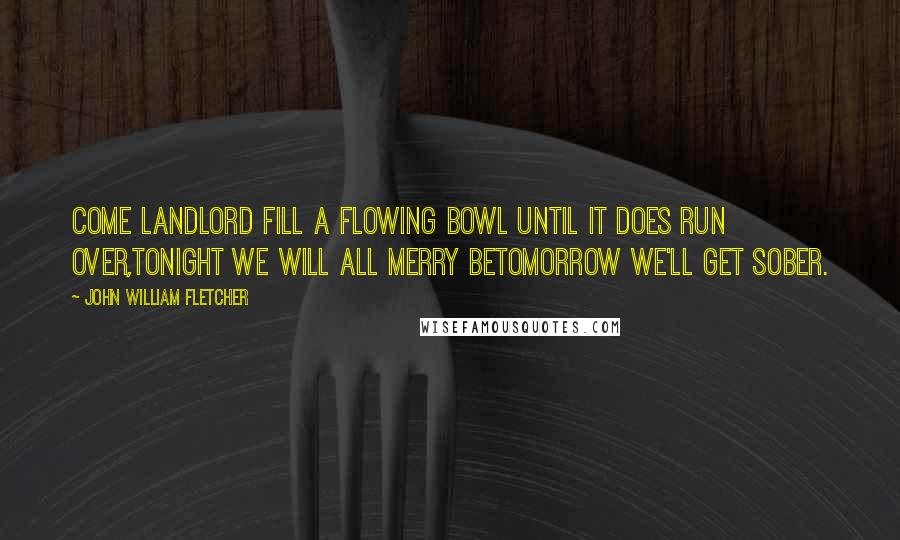 John William Fletcher Quotes: Come landlord fill a flowing bowl until it does run over,Tonight we will all merry betomorrow we'll get sober.