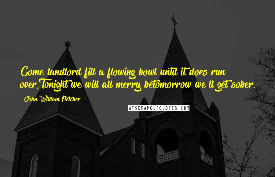 John William Fletcher Quotes: Come landlord fill a flowing bowl until it does run over,Tonight we will all merry betomorrow we'll get sober.