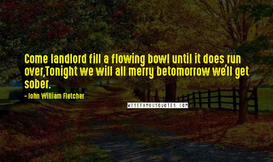 John William Fletcher Quotes: Come landlord fill a flowing bowl until it does run over,Tonight we will all merry betomorrow we'll get sober.