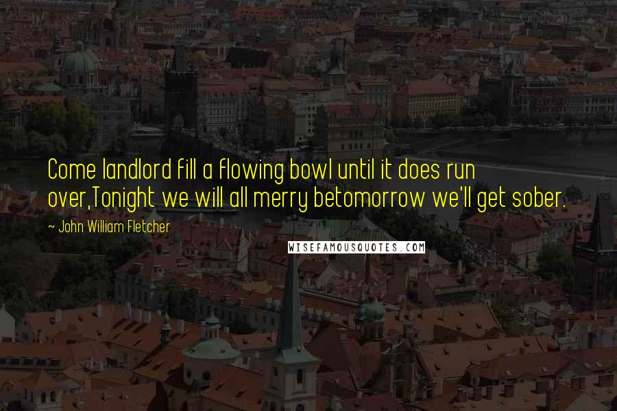 John William Fletcher Quotes: Come landlord fill a flowing bowl until it does run over,Tonight we will all merry betomorrow we'll get sober.