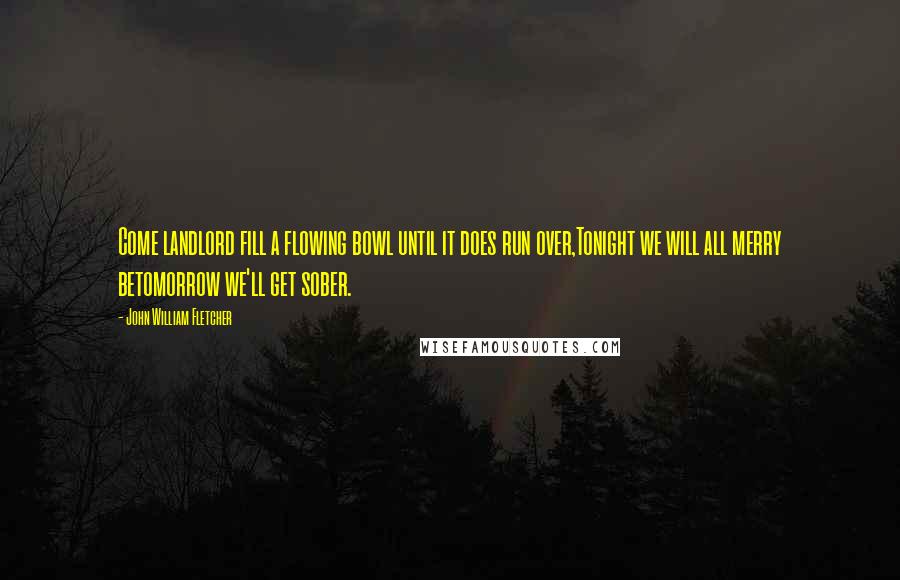 John William Fletcher Quotes: Come landlord fill a flowing bowl until it does run over,Tonight we will all merry betomorrow we'll get sober.