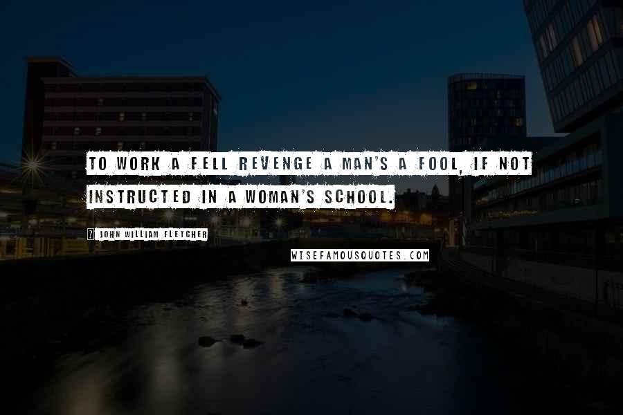 John William Fletcher Quotes: To work a fell revenge a man's a fool, if not instructed in a woman's school.